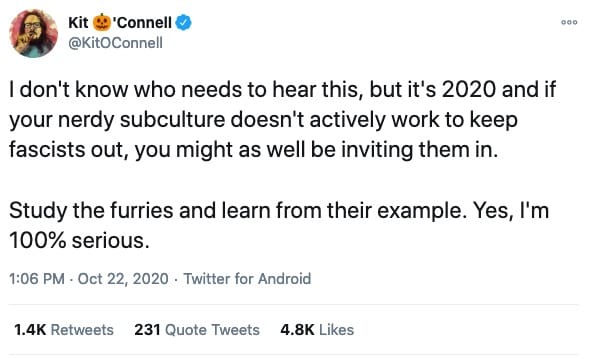 tweet from @KitOConnell that reads "I don't know who needs to hear this, but it's 2020 and if your nerdy subculture doesn't actively work to keep fascists out, you might as well be inviting them in.  Study the furries and learn from their example. Yes, I'm 100% serious."