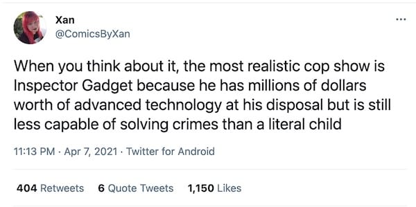 screenshot of a tweet by @ComicsByXan that reads "When you think about it, the most realistic cop show is Inspector Gadget because he has millions of dollars worth of advanced technology at his disposal but is still less capable of solving crimes than a literal child"