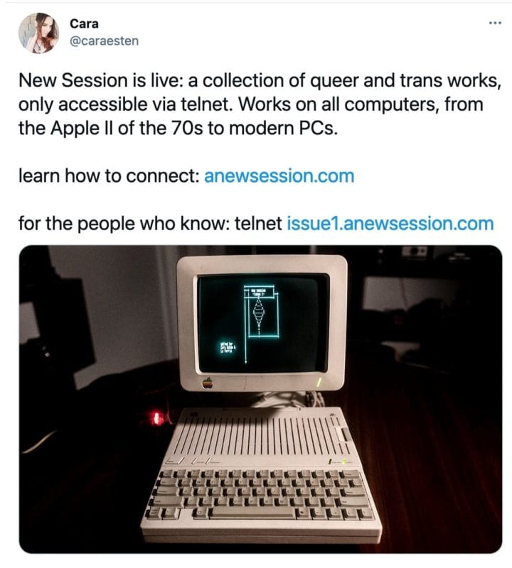 tweet from @caraesten that reads
New Session is live: a collection of queer and trans works, only accessible via telnet. Works on all computers, from the Apple II of the 70s to modern PCs.

learn how to connect: http://anewsession.com

for the people who know: telnet http://issue1.anewsession.com