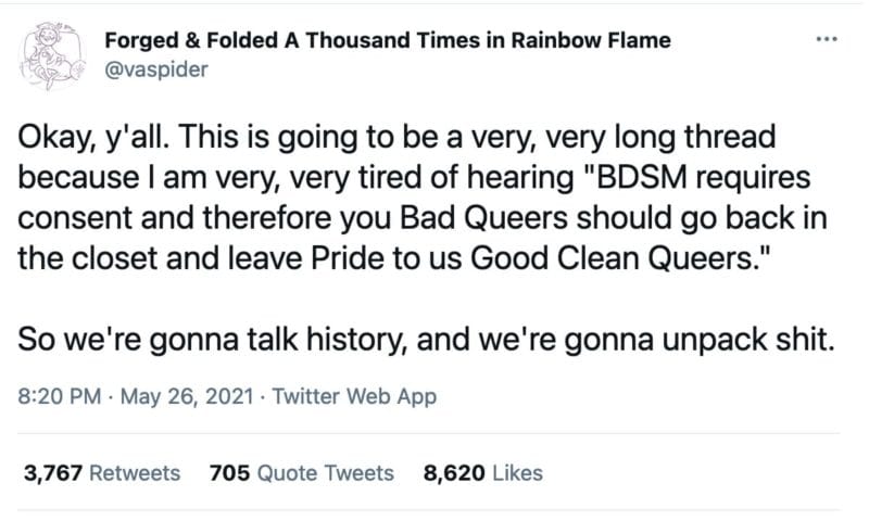 tweet from @vaspider that reads
"Okay, y'all. This is going to be a very, very long thread because I am very, very tired of hearing "BDSM requires consent and therefore you Bad Queers should go back in the closet and leave Pride to us Good Clean Queers."

So we're gonna talk history, and we're gonna unpack shit."