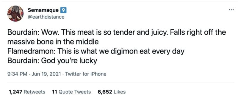 tweet by @earthdistance that reads

Bourdain: Wow. This meat is so tender and juicy. Falls right off the massive bone in the middle 
Flamedramon: This is what we digimon eat every day
Bourdain: God you’re lucky