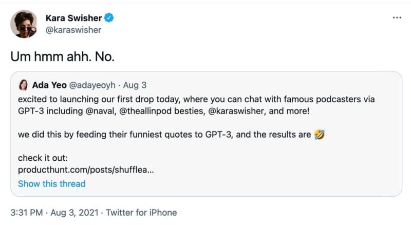 A quote tweet from @karaswisher that reads, "Um hmm ahh. No."

It is quote tweeting @adayeoyh who says, "excited to launching our first drop today, where you can chat with famous podcasters via GPT-3 including @naval, @theallinpod besties, @karaswisher, and more! 

we did this by feeding their funniest quotes to GPT-3, and the results are Rolling on the floor laughing"