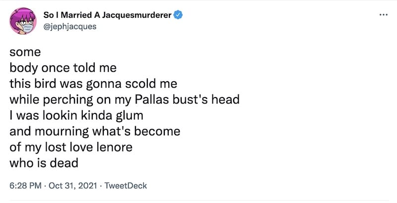 A screenshot of a tweet from @jephjacques which is formatted ti sound like a mix of Smash Mouth and Edgar Allan Poe that reads,
"some
body once told me
this bird was gonna scold me
while perching on my Pallas bust's head
I was lookin kinda glum
and mourning what's become
of my lost love lenore
who is dead"