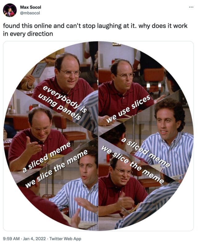 a tweet from @mbsocol that reads, "found this online and can't stop laughing at it. why does it work in every direction"

The image is of a circular image showing George and Jerry from Seinfeld with the image split into six slices, and text in each slice that reads, "everybody is using panels/we use slices/a sliced meme/we slice the meme/we slice the meme/a sliced meme"