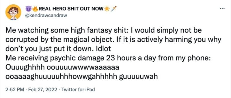 tweet from @kendrawcandraw that reads, "Me watching some high fantasy shit: I would simply not be corrupted by the magical object. If it is actively harming you why don’t you just put it down. Idiot
Me receiving psychic damage 23 hours a day from my phone: Ouuughhhh oouuuuwwwwaaaaaa ooaaaaghuuuuuhhhowwgahhhhh guuuuuwah"