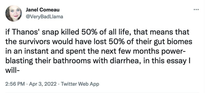 tweet from @VeryBadLlama that reads, "if Thanos' snap killed 50% of all life, that means that the survivors would have lost 50% of their gut biomes in an instant and spent the next few months power-blasting their bathrooms with diarrhea, in this essay I will-"