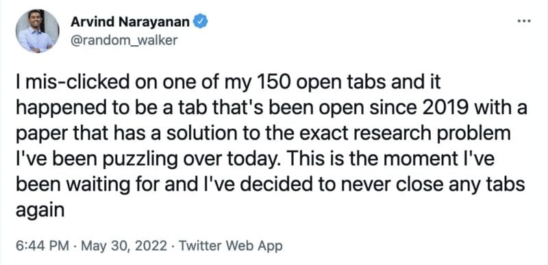 tweet from @random_walker that reads, "I mis-clicked on one of my 150 open tabs and it happened to be a tab that's been open since 2019 with a paper that has a solution to the exact research problem I've been puzzling over today. This is the moment I've been waiting for and I've decided to never close any tabs again"