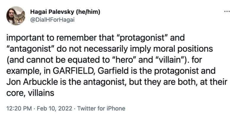 tweet from @DialHForHagai that reads, "important to remember that “protagonist” and “antagonist” do not necessarily imply moral positions (and cannot be equated to “hero” and “villain”). for example, in GARFIELD, Garfield is the protagonist and Jon Arbuckle is the antagonist, but they are both, at their core, villains"