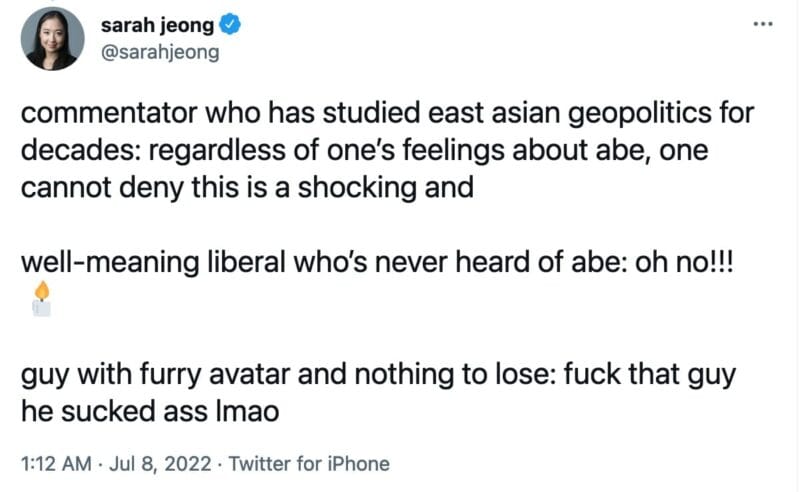 tweet from @sarahjeong
commentator who has studied east asian geopolitics for decades: regardless of one’s feelings about abe, one cannot deny this is a shocking and

well-meaning liberal who’s never heard of abe: oh no!!! 🕯 

guy with furry avatar and nothing to lose: fuck that guy he sucked ass lmao