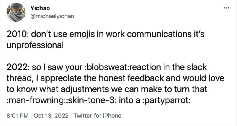 tweet from @michaelyichao that reads, 
"2010: don’t use emojis in work communications it’s unprofessional

2022: so I saw your :blobsweat:reaction in the slack thread, I appreciate the honest feedback and would love to know what adjustments we can make to turn that :man-frowning::skin-tone-3: into a :partyparrot:"
